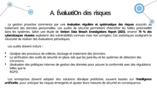 A. ÉvaluatiOn des risques
La gestion proactive commence par une évaluation régulière et systématique des risques associés au
traitement des données personnelles. Les audits de sécurité permettent d’identifier les failles potentielles
dans les systèmes. Selon une étude de Verizon Data Breach Investigations Report (2023), environ 74 % des
cyberattaques réussies exploitent des vulnérabilités connues mais non corrigées. Ces statistiques soulignent la
nécessité de réaliser des évaluations périodiques.
Les audits doivent inclure :
 L’analyse des processus de collecte, stockage et traitement des données.
 La vérification des outils de sécurité en place, tels que les pare-feu et les systèmes de détection des
intrusions.
 L’évaluation des politiques internes de gestion des données pour assurer la conformité avec des régulations
telles que le
RGPD.
Les entreprises doivent adopter des solutions d’analyse prédictive, souvent basées sur l’intelligence
artificielle, pour anticiper les risques émergents et ajuster leurs mesures de sécurité en conséquence.
 