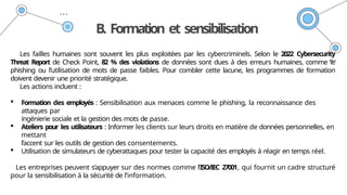 B. Formation et sensibilisation
Les failles humaines sont souvent les plus exploitées par les cybercriminels. Selon le 2022 Cybersecurity
Threat Report de Check Point, 82 % des violations de données sont dues à des erreurs humaines, comme le
phishing ou l’utilisation de mots de passe faibles. Pour combler cette lacune, les programmes de formation
doivent devenir une priorité stratégique.
Les actions incluent :
 Formation des employés : Sensibilisation aux menaces comme le phishing, la reconnaissance des
attaques par
ingénierie sociale et la gestion des mots de passe.
 Ateliers pour les utilisateurs : Informer les clients sur leurs droits en matière de données personnelles, en
mettant
l’accent sur les outils de gestion des consentements.
 Utilisation de simulateurs de cyberattaques pour tester la capacité des employés à réagir en temps réel.
Les entreprises peuvent s’appuyer sur des normes comme l’ISO/IEC 27001, qui fournit un cadre structuré
pour la sensibilisation à la sécurité de l’information.
 