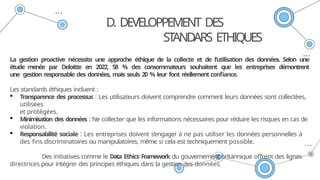 D. DEVELOPPEMENT DES
ST
ANDARS ETHIQUES
La gestion proactive nécessite une approche éthique de la collecte et de l’utilisation des données. Selon une
étude menée par Deloitte en 2022, 58 % des consommateurs souhaitent que les entreprises démontrent
une gestion responsable des données, mais seuls 20 % leur font réellementconfiance.
Les standards éthiques incluent :
 Transparence des processus : Les utilisateurs doivent comprendre comment leurs données sont collectées,
utilisées
et protégées.
 Minimisation des données : Ne collecter que les informations nécessaires pour réduire les risques en cas de
violation.
 Responsabilité sociale : Les entreprises doivent s’engager à ne pas utiliser les données personnelles à
des fins discriminatoires ou manipulatoires, même si cela est techniquement possible.
Des initiatives comme le Data Ethics Framework du gouvernement britannique offrent des lignes
directrices pour intégrer des principes éthiques dans la gestion des données.
 
