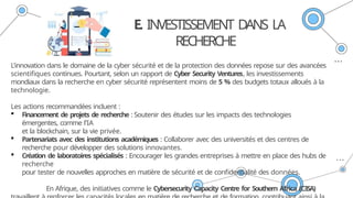 E. INVESTISSEMENT DANS LA
RECHERCHE
L'innovation dans le domaine de la cyber sécurité et de la protection des données repose sur des avancées
scientifiques continues. Pourtant, selon un rapport de Cyber Security Ventures, les investissements
mondiaux dans la recherche en cyber sécurité représentent moins de 5 % des budgets totaux alloués à la
technologie.
Les actions recommandées incluent :
 Financement de projets de recherche : Soutenir des études sur les impacts des technologies
émergentes, comme l’IA
et la blockchain, sur la vie privée.
 Partenariats avec des institutions académiques : Collaborer avec des universités et des centres de
recherche pour développer des solutions innovantes.
 Création de laboratoires spécialisés : Encourager les grandes entreprises à mettre en place des hubs de
recherche
pour tester de nouvelles approches en matière de sécurité et de confidentialité des données.
En Afrique, des initiatives comme le Cybersecurity Capacity Centre for Southern Africa (C3SA)
 