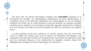 D’un autre côté, ces mêmes technologies amplifient des vulnérabilités existantes et en
introduisent de nouvelles. Les cyberattaques sophistiquées, les biais algorithmiques, la
surveillance accrue et les difficultés d’attribution des responsabilités en cas de violations
soulignent les limites de ces outils lorsqu’ils ne sont pas encadrés. Les données recueillies
montrent que les atteintes à la vie privée, les disparités régionales (notamment en Afrique),
et le coût croissant des failles de sécurité imposent des défis qui nécessitent une vigilance
accrue.
Le cadre juridique actuel, bien qu’efficace sur certains aspects avec des instruments
comme le RGPD, doit évoluer pour suivre le rythme de l’innovation technologique. Une
coopération internationale renforcée est impérative pour harmoniser les approches, tandis
que des standards éthiques et des mécanismes de régulation robustes doivent être
développés pour protéger les droits fondamentaux des utilisateurs.
 