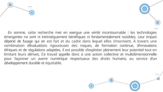 En somme, cette recherche met en exergue une vérité incontournable : les technologies
émergentes ne sont ni intrinsèquement bénéfiques ni fondamentalement nuisibles. Leur impact
dépend de l’usage qui en est fait et du cadre dans lequel elles s’inscrivent. À travers une
combinaison d’évaluations rigoureuses des risques, de formation continue, d’innovations
éthiques et de régulations adaptées, il est possible d'exploiter pleinement leur potentiel tout en
limitant leurs dérives. Ce travail appelle donc à une action collective et multidimensionnelle
pour façonner un avenir numérique respectueux des droits humains, au service d’un
développement durable et équitable.
 