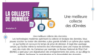 Une meilleure
collecte
des dOnnées
Une meilleure collecte des données
Les technologies modernes optimisent la collecte et l’analyse des données. Vous
pouvez stocker ou traiter des données a plus grande échelle à un rythme plus rapide,
ce qui facilite et raccourci le temps de prise de décision. Il s’agit d’un avantage
certain, qui facilite même la recherche des informations dans une masse de données
avec des mots clés. Au Cameroun par exemple, Le Bureau National de l’Etat Civil
(BUNEC) a opté pour une digitalisation des enregistrements des actes, ce qui allège la
 