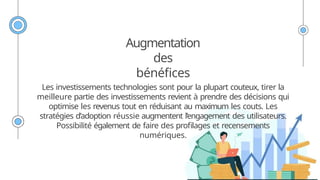 Augmentation
des
bénéfices
Les investissements technologies sont pour la plupart couteux, tirer la
meilleure partie des investissements revient à prendre des décisions qui
optimise les revenus tout en réduisant au maximum les couts. Les
stratégies d’adoption réussie augmentent l’engagement des utilisateurs.
Possibilité également de faire des profilages et recensements
numériques.
 