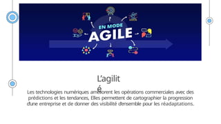 L’agilit
é
Les technologies numériques améliorent les opérations commerciales avec des
prédictions et les tendances, Elles permettent de cartographier la progression
d’une entreprise et de donner des visibilité d’ensemble pour les réadaptations.
 