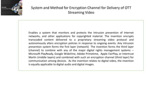 Enables a system that monitors and protects the intrusion prevention of Internet
networks, and other applications for copyrighted material. The invention encrypts
transcoded content delivered to a proprietary streaming video protocol and
autonomously alters encryption policies in response to ongoing events. Any intrusion
prevention system forms the first layer (network) The invention forms the third layer
(channel) to combine with any of the major digital rights management systems --
Microsoft PlayReady, Google WideVine, Adobe Primetime, Apple FairPlay, or Intertrust
Marlin (middle layers) and combined with such an encryption channel (third layer) for
communication among devices. As the invention relates to digital video, the invention
is equally applicable to digital audio and digital images.
System and Method for Encryption Channel for Delivery of OTT
Streaming Video
 