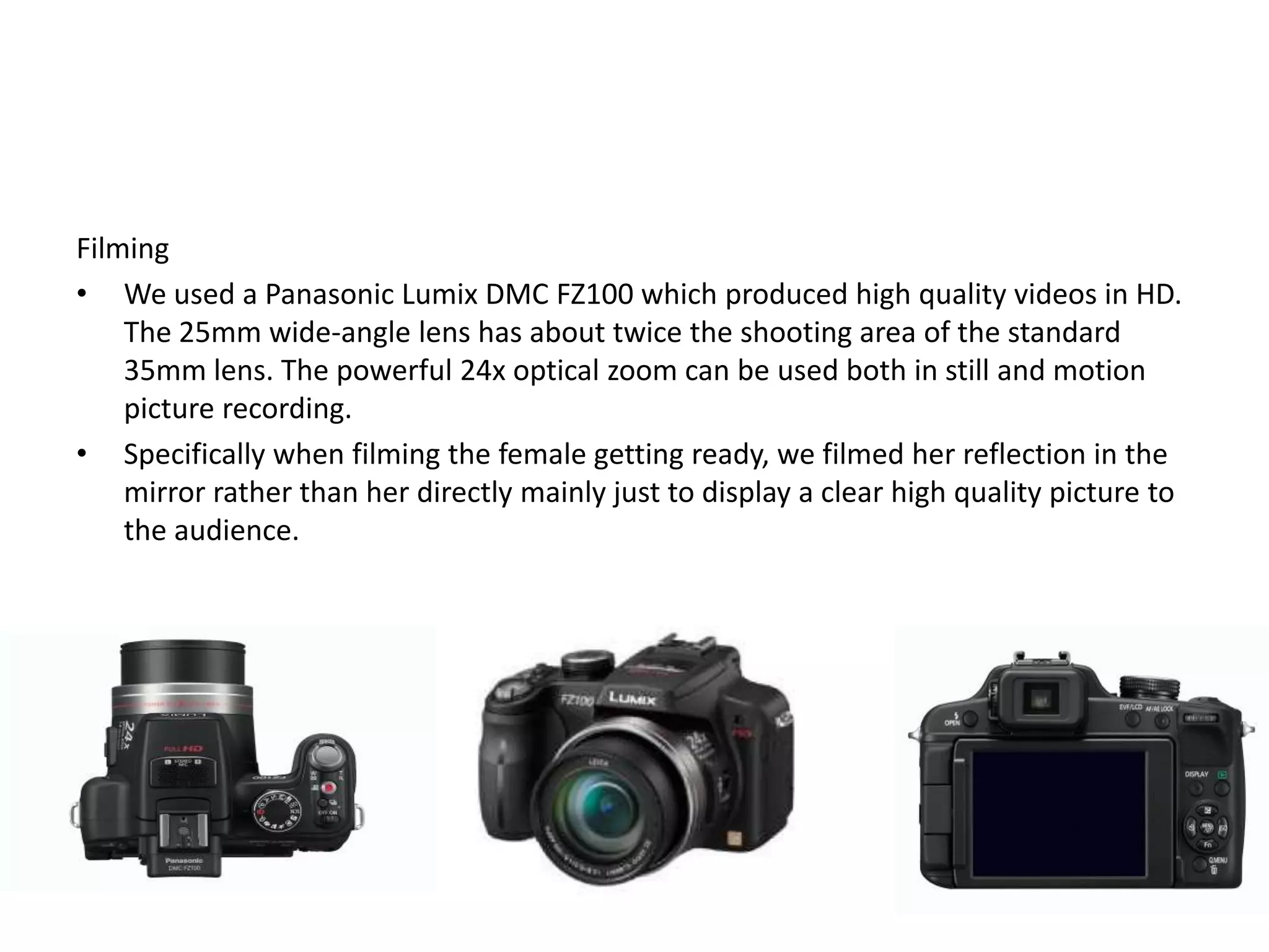 Filming
• We used a Panasonic Lumix DMC FZ100 which produced high quality videos in HD.
    The 25mm wide-angle lens has about twice the shooting area of the standard
    35mm lens. The powerful 24x optical zoom can be used both in still and motion
    picture recording.
• Specifically when filming the female getting ready, we filmed her reflection in the
    mirror rather than her directly mainly just to display a clear high quality picture to
    the audience.
 