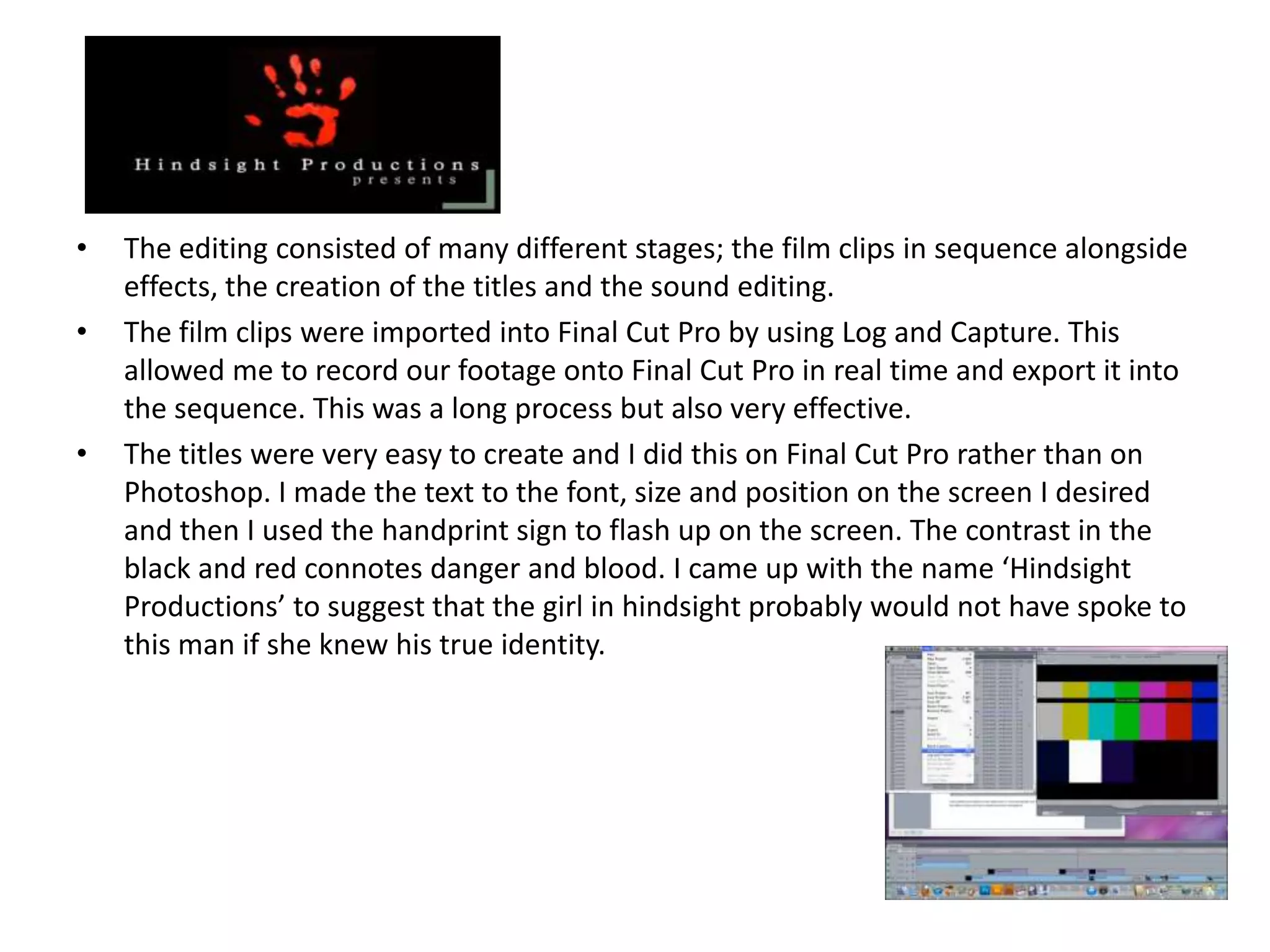 •   The editing consisted of many different stages; the film clips in sequence alongside
    effects, the creation of the titles and the sound editing.
•   The film clips were imported into Final Cut Pro by using Log and Capture. This
    allowed me to record our footage onto Final Cut Pro in real time and export it into
    the sequence. This was a long process but also very effective.
•   The titles were very easy to create and I did this on Final Cut Pro rather than on
    Photoshop. I made the text to the font, size and position on the screen I desired
    and then I used the handprint sign to flash up on the screen. The contrast in the
    black and red connotes danger and blood. I came up with the name ‘Hindsight
    Productions’ to suggest that the girl in hindsight probably would not have spoke to
    this man if she knew his true identity.
 