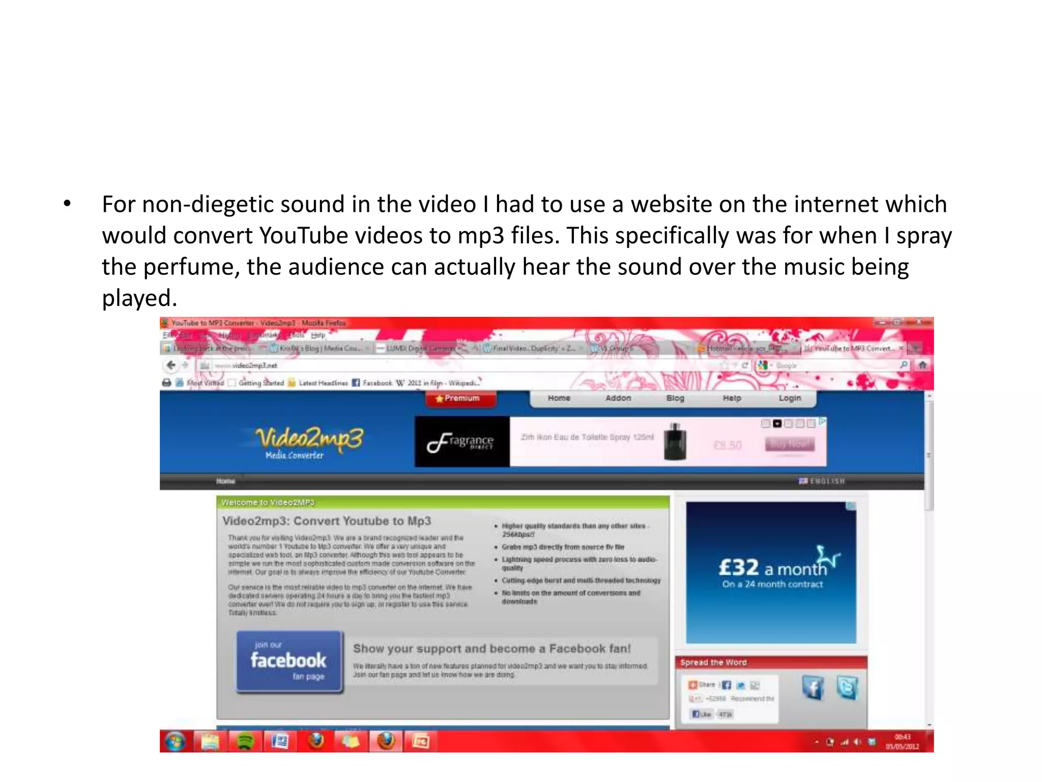 •   For non-diegetic sound in the video I had to use a website on the internet which
    would convert YouTube videos to mp3 files. This specifically was for when I spray
    the perfume, the audience can actually hear the sound over the music being
    played.
 