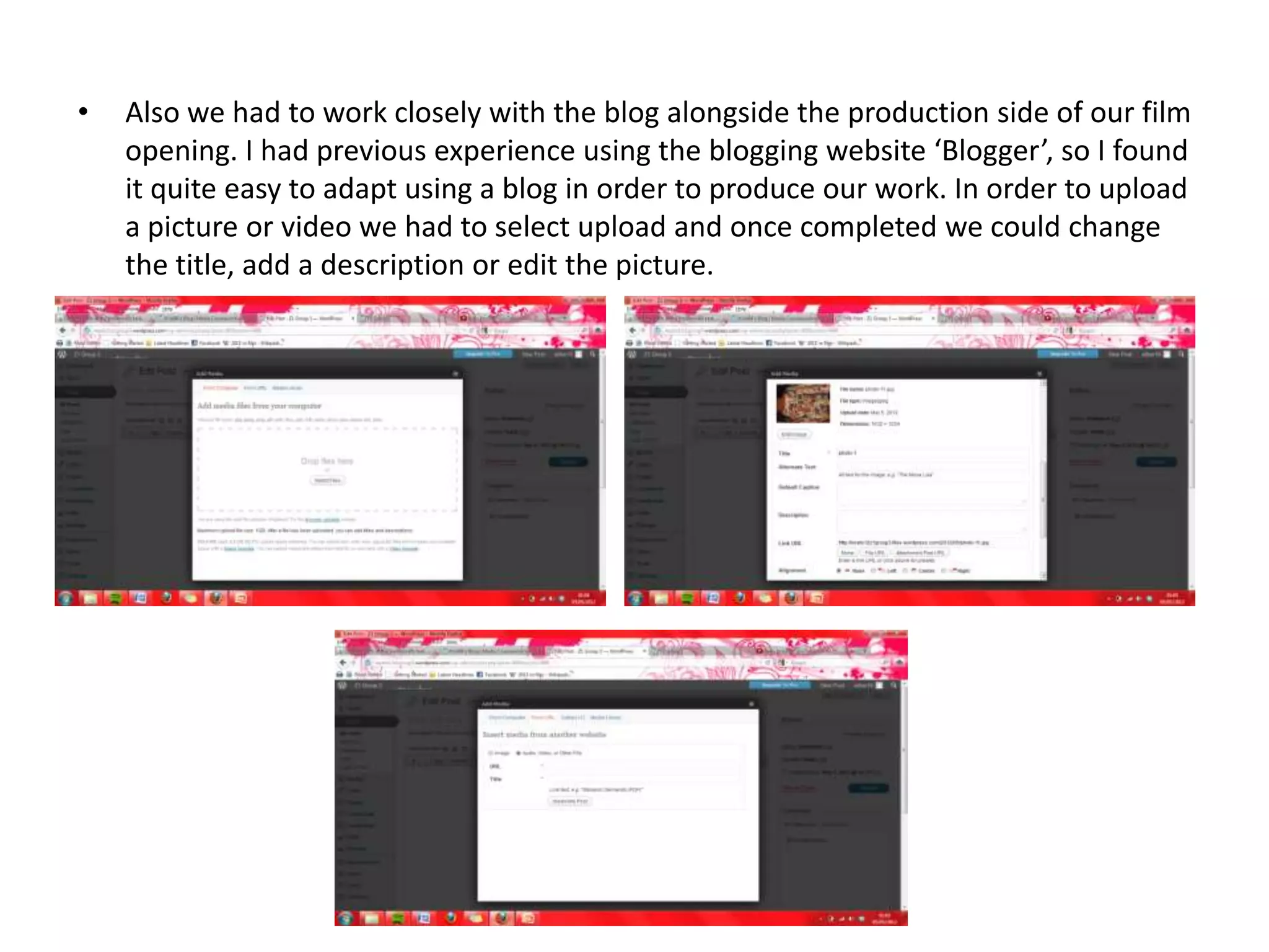 •   Also we had to work closely with the blog alongside the production side of our film
    opening. I had previous experience using the blogging website ‘Blogger’, so I found
    it quite easy to adapt using a blog in order to produce our work. In order to upload
    a picture or video we had to select upload and once completed we could change
    the title, add a description or edit the picture.
 