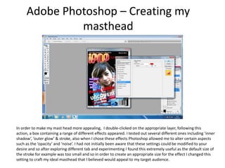 Adobe Photoshop – Creating my mastheadIn order to make my mast head more appealing,  I double-clicked on the appropriate layer, following this action, a box containing a range of different effects appeared. I tested out several different ones including ‘inner shadow’, ‘outer glow’ & stroke, also when I chose these effects Photoshop allowed me to alter certain aspects such as the ‘opacity’ and ‘noise’. I had not initially been aware that these settings could be modified to your desire and so after exploring different tab and experimenting I found this extremely useful as the default size of the stroke for example was too small and so in order to create an appropriate size for the effect I changed this setting to craft my ideal masthead that I believed would appeal to my target audience.