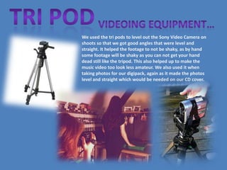 We used the tri pods to level out the Sony Video Camera on
shoots so that we got good angles that were level and
straight. It helped the footage to not be shaky, as by hand
some footage will be shaky as you can not get your hand
dead still like the tripod. This also helped up to make the
music video too look less amateur. We also used it when
taking photos for our digipack, again as it made the photos
level and straight which would be needed on our CD cover.
 
