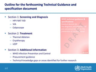 20 |
Outline for the forthcoming Technical Guidance and
specification document
 Section 1: Screening and Diagnosis
– HPV ...