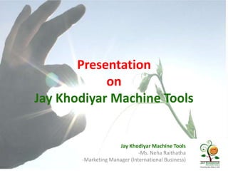 Presentation
on
Jay Khodiyar Machine Tools

Jay Khodiyar Machine Tools
-Ms. Neha Raithatha
-Marketing Manager (International Business)

 