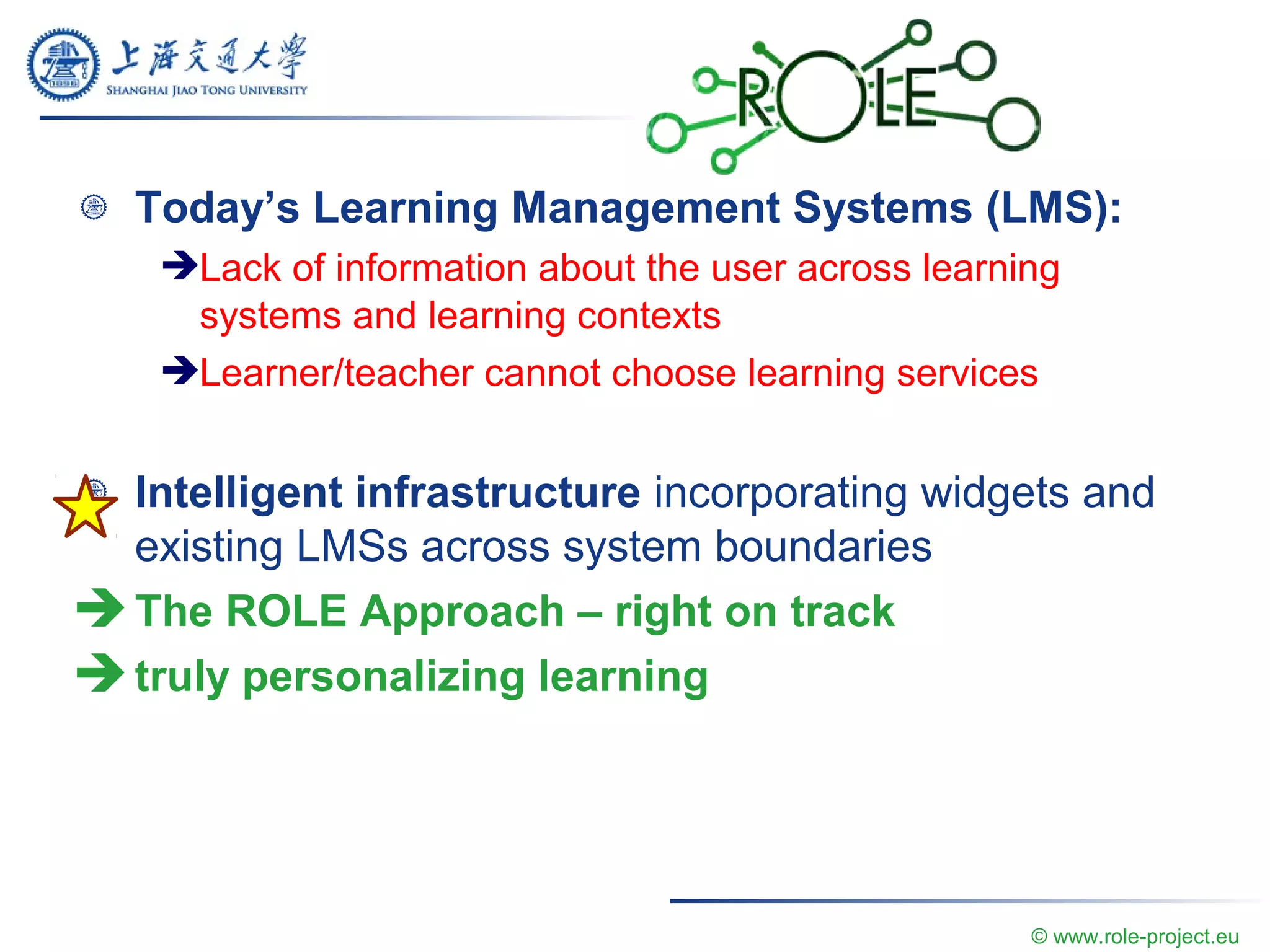 Today’s Learning Management Systems (LMS):
Lack of information about the user across learning
systems and learning contexts
Learner/teacher cannot choose learning services
Intelligent infrastructure incorporating widgets and
existing LMSs across system boundaries
 The ROLE Approach – right on track
 truly personalizing learning
© www.role-project.eu
 