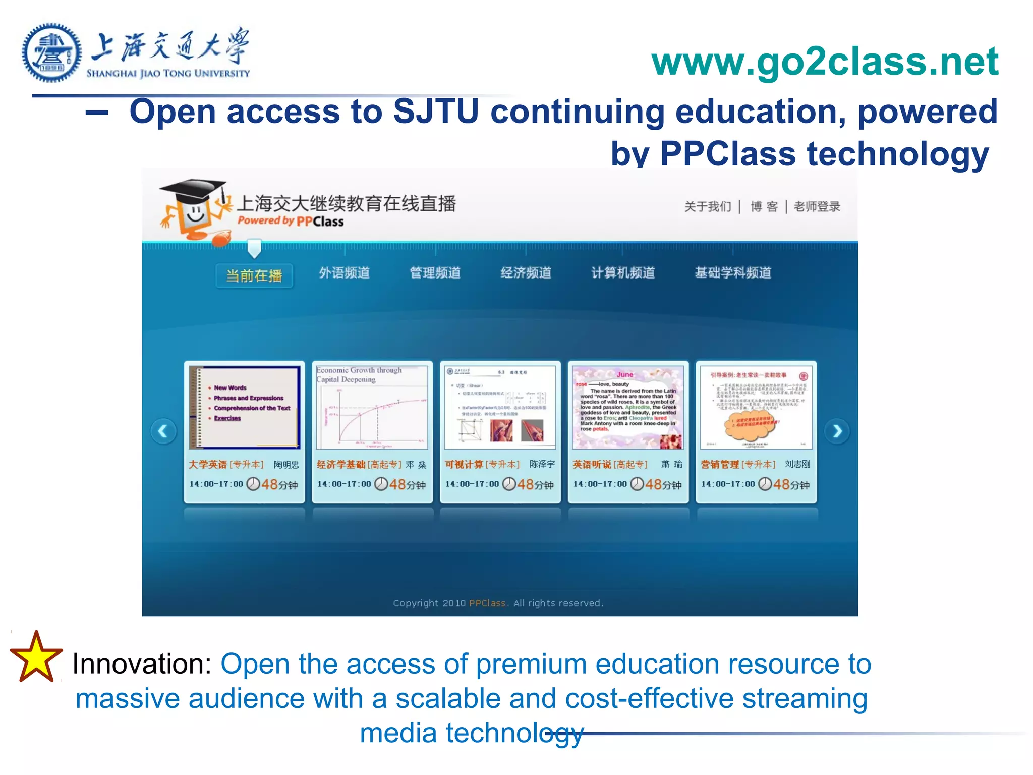 www.go2class.net
– Open access to SJTU continuing education, powered
by PPClass technology
Innovation: Open the access of premium education resource to
massive audience with a scalable and cost-effective streaming
media technology
 