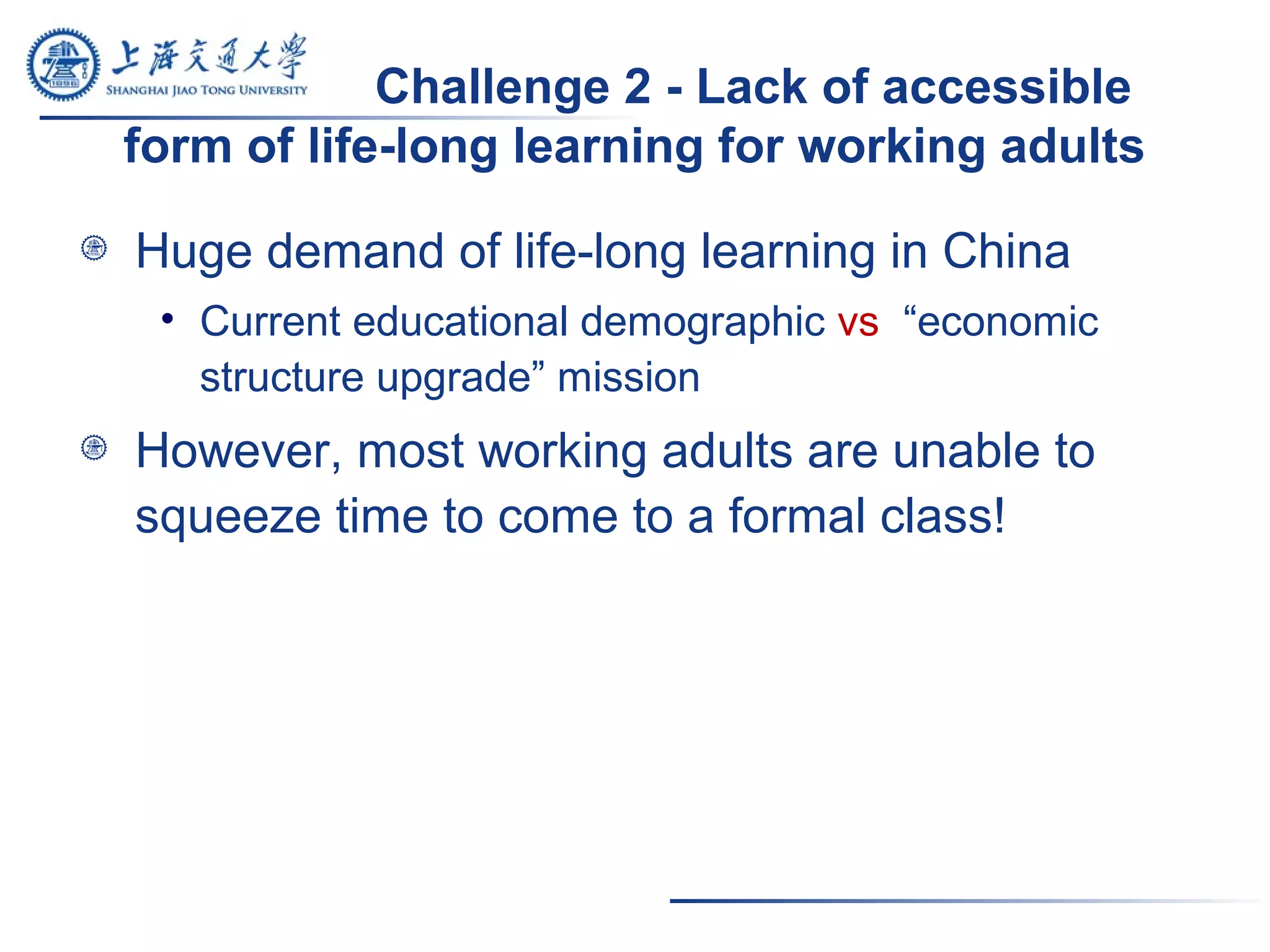 Challenge 2 - Lack of accessible
form of life-long learning for working adults
Huge demand of life-long learning in China
• Current educational demographic vs “economic
structure upgrade” mission
However, most working adults are unable to
squeeze time to come to a formal class!
 