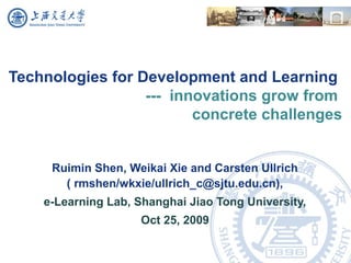 Technologies for Development and Learning
--- innovations grow from
concrete challenges
Ruimin Shen, Weikai Xie and Carsten Ullrich
( rmshen/wkxie/ullrich_c@sjtu.edu.cn),
e-Learning Lab, Shanghai Jiao Tong University,
Oct 25, 2009
 