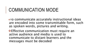 COMMUNICATION MODE
To communicate accurately instructional ideas
are encoded into some transmittable form, such
as spoken words, pictures and writing.
Effective communication must require an
active audience and media is used to
communicate to distant learners and the
messages must be decoded
 