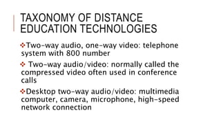 TAXONOMY OF DISTANCE
EDUCATION TECHNOLOGIES
Two-way audio, one-way video: telephone
system with 800 number
 Two-way audio/video: normally called the
compressed video often used in conference
calls
Desktop two-way audio/video: multimedia
computer, camera, microphone, high-speed
network connection
 