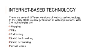 INTERNET-BASED TECHNOLOGY
There are several different versions of web-based technology.
In the early 2000’s a new generation of web applications. Web
2.0 technologies are:
Blogging
Wikis
Podcasting
Social bookmarking
Social networking
Virtual words
 