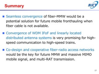 Summary
 Seamless convergence of fiber-MMW would be a
potential solution for future mobile fronthauling when
fiber cable is not available.
 Convergence of WDM IFoF and linearly located
distributed antenna systems is very promising for high-
speed communication to high-speed trains.
 Co-design and cooperative fiber-radio access networks
would be the key for future MMW and massive MIMO
mobile signal, and multi-RAT transmission.
17
 