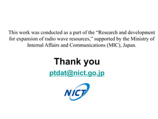 Thank you
ptdat@nict.go.jp
This work was conducted as a part of the “Research and development
for expansion of radio wave resources,” supported by the Ministry of
Internal Affairs and Communications (MIC), Japan.
 