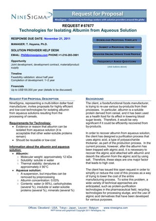 REQUEST # 67677
        Technologies for Isolating Albumin from Aqueous Solution
 RESPONSE DUE DATE: November 21, 2011
 MANAGER: T. Hayama, Ph.D.

 SOLUTION PROVIDER HELP DESK
 EMAIL: PhD@ninesigma.com PHONE:+1-216-283-3901

 Opportunity
 Joint development, development contract, material/product
 supply                                                                                      (click buttons above)


 Timeline
 Feasibility validation: about half year
 Completion of development: 1~2 year

 Financials
 Up to US$100,000 per year (details to be discussed)


REQUEST FOR PROPOSAL DESCRIPTION                                      BACKGROUND
NineSigma, representing a multi-billion dollar food                   The client, a foods/functional foods manufacturer,
manufacturer, invites proposals for highly efficient                  is trying to re-use various by-products from their
and low-cost technologies for isolating albumin                       processes. In particular, albumin is a soluble
from aqueous solutions resulting from the                             protein derived from cereal, and it has been used
processing of cereals.                                                as a health food for its effect in lowering blood
                                                                      sugar levels. Therefore, it would be very
Requirements for Technology:                                          significant if it could be efficiently recovered from
  Evidence or reason that albumin can be                             by-products.
    isolated from aqueous solution (it is
    acceptable that other water-soluble proteins                      In order to recover albumin from aqueous solution,
    remain)                                                           the client has designed a purification process that
  Should be reusable or low-cost                                     uses alginic acid, a type of polysaccharide
                                                                      thickener, as part of the production process. In the
Information about the albumin and aqueous                             current process, however, after the albumin has
solution:                                                             been trapped with alginic acid, it is necessary to
   Albumin:                                                          recover the alginic acid attached with albumin and
      ○ Molecular weight: approximately 12 kDa                        desorb the albumin from the alginic acid by using
      ○ Solubility: soluble in water                                  salt. Therefore, these steps are one major factor
      ○ Thermal stability: denatures at                               that leads to high cost.
        approximately ≥ 90°C
   Aqueous solution:                                                 The client has issued this open request in order to
      ○ A suspension, but impurities can be                           simplify or reduce the cost of this process as a way
        removed by preprocessing                                      of trying to lower the cost of the entire
      ○ Albumin concentration: 0.03%                                  manufacturing process. To solve this problem, a
      ○ Contents: water (≥ 95%), carbohydrates                        wide variety of technical approaches are
        (several %), insoluble or water-soluble                       anticipated, such as protein-purification
        proteins (several %), minerals (several %)                    technologies in the pharmaceutical field, recycling
                                                                      technologies for processing sludge, and the use of
                                                                      alginic acid derivatives that have been developed
                                                                      for various purposes.

                Offices: Cleveland - USA, Tokyo - Japan, Leuven - Belgium               www.ninesigma.com
                                    RFP format and graphics© Copyright 2011 NineSigma, Inc
 