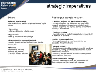 strategic imperatives Roehampton strategic response Learning, Teaching and Assessment strategy - promoting teaching that is informed and enriched by research, scholarsip and developments in technology. - creating supportive and inspiring learning environments including e-environments Academic strategy - making the most of the technologies that are now and will in the future be available. Student experience strategy - ensuring all educational materials are online and accessible through StudyZone Campus strategy - developing a managed learning environment to coordinate access to eLearning, eportfolios and self-service student administrative processes. - facilitating “blended learning” and the increasing use of eLearning in the classroom Internationalisation strategy - providing linking opportunities and support through distance learning and enhanced web presence Drivers Demand from students  new expectations, flexibility, anytime anywhere “digital natives” Competition not only public sector but also private Opportunities   open up new markets and offerings Effectiveness of learning experience creating blended approaches for enriched learning experiences Efficiency re-purposing teaching  materials and learning  objects for different purposes 