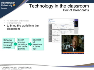 Technology in the classroom Box of Broadcasts for motivation and interest to check learning to bring the world into the classroom Schedule recordings from web browser Search previous recordings and create playlists Download full programme or create clips 