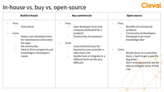 In-house vs. buy vs. open-source
Build in-house Buy commercial Open-source
- Pros:
- Full control
- Cons:
- Heavy cost: developer time
for maintenance and evolve
the apps
- No community
- Hard to find company to use
knowledge in developers'
career.
- Pros:
- Save developer time (one
company dedicated for a
product)
- Community of customers
- Cons:
- Lose control of your biz
- Depend on your provider →
take more cost
- Vendor lock-in (migrate to a
different tech can be very
difficult).
- Pros:
- Benefits of commercial
products
- Community of developers
- Developers can reuse
knowledge later
- Cons:
- Mostly done on a volunteer
basis → hard to get a specific
bug fixed …
- Don’t entirely control, but be
able to mitigate some of that
risk.
 