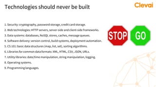 Technologies should never be built
1. Security: cryptography, password storage, credit card storage.
2. Web technologies: HTTP servers, server-side and client-side frameworks.
3. Data systems: databases, NoSQL stores, caches, message queues.
4. Software delivery: version control, build systems, deployment automation.
5. CS 101: basic data structures (map, list, set), sorting algorithms.
6. Libraries for common data formats: XML, HTML, CSV, JSON, URLs.
7. Utility libraries: date/time manipulation, string manipulation, logging.
8. Operating systems.
9. Programming languages.
 
