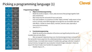 Picking a programming language (1)
Programming paradigms
1. Object oriented programming
- Model the world as objects—that is, data structures that package together both
data and behavior
- Map nicely onto the real world of nouns and verbs
- Two main problems: no consensus on what “object oriented” really means or how
to do it correctly; most OOP languages encourage the use of mutable state and
side effects → harder to reason about, maintain, and test code, especially in
concurrent environments
- Java, C#, C++ ...
1. Functional programming
- Model the world as the evaluation of functions and significantly limit the use of
mutable data and side effects.
- Why not popular? steep learning curve, functional programming is removed from
the real world/ moves away from the underlying hardware architecture (it uses recursion
instead of loops, immutable data instead of mutable data, garbage collection instead of
manual memory management, lazy evaluation instead of eager evaluation → there are
ways to fix it but it makes more burdens for programmer)
- Haskell, Clojure, F# ...
 