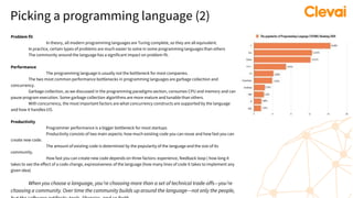 Picking a programming language (2)
Problem fit
In theory, all modern programming languages are Turing complete, so they are all equivalent.
In practice, certain types of problems are much easier to solve in some programming languages than others
The community around the language has a significant impact on problem fit.
Performance
The programming language is usually not the bottleneck for most companies.
The two most common performance bottlenecks in programming languages are garbage collection and
concurrency.
Garbage collection, as we discussed in the programming paradigms section, consumes CPU and memory and can
pause program execution. Some garbage collection algorithms are more mature and tunable than others.
With concurrency, the most important factors are what concurrency constructs are supported by the language
and how it handles I/O.
Productivity
Programmer performance is a bigger bottleneck for most startups
Productivity consists of two main aspects: how much existing code you can reuse and how fast you can
create new code.
The amount of existing code is determined by the popularity of the language and the size of its
community.
How fast you can create new code depends on three factors: experience, feedback loop ( how long it
takes to see the effect of a code change, expressiveness of the language (how many lines of code it takes to implement any
given idea)
When you choose a language, you’re choosing more than a set of technical trade-offs—you’re
choosing a community. Over time the community builds up around the language—not only the people,
 