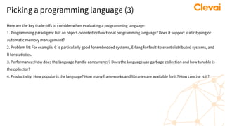 Picking a programming language (3)
Here are the key trade-offs to consider when evaluating a programming language:
1. Programming paradigms: Is it an object-oriented or functional programming language? Does it support static typing or
automatic memory management?
2. Problem fit: For example, C is particularly good for embedded systems, Erlang for fault-tolerant distributed systems, and
R for statistics.
3. Performance: How does the language handle concurrency? Does the language use garbage collection and how tunable is
the collector?
4. Productivity: How popular is the language? How many frameworks and libraries are available for it? How concise is it?
 