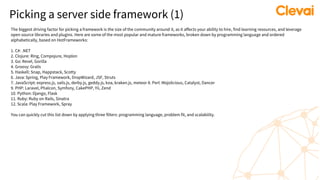 Picking a server side framework (1)
The biggest driving factor for picking a framework is the size of the community around it, as it affects your ability to hire, find learning resources, and leverage
open source libraries and plugins. Here are some of the most popular and mature frameworks, broken down by programming language and ordered
alphabetically, based on HotFrameworks:
1. C#: .NET
2. Clojure: Ring, Compojure, Hoplon
3. Go: Revel, Gorilla
4. Groovy: Grails
5. Haskell: Snap, Happstack, Scotty
6. Java: Spring, Play Framework, DropWizard, JSF, Struts
7. JavaScript: express.js, sails.js, derby.js, geddy.js, koa, kraken.js, meteor 8. Perl: Mojolicious, Catalyst, Dancer
9. PHP: Laravel, Phalcon, Symfony, CakePHP, Yii, Zend
10. Python: Django, Flask
11. Ruby: Ruby on Rails, Sinatra
12. Scala: Play Framework, Spray
You can quickly cut this list down by applying three filters: programming language, problem fit, and scalability.
 