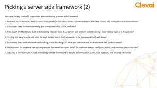 Picking a server side framework (2)
Here are the key trade-offs to consider when evaluating a server-side framework:
1. Problem fit: For example, Rails is particularly good for CRUD applications, DropWizard for RESTful API servers, and Node.js for real-time webapps.
2. Data layer: Does the framework help you manipulate URLs, JSON, and XML?
3. View layer: Are there many built-in templating helpers? Does it use server- side or client-side rendering? Does it allow logic or is it logic-less?
4. Testing: Is it easy to write unit tests for apps built on top of the framework? Is the framework itself well-tested?
5. Scalability: Does the framework use blocking or non-blocking I/O? Have you benchmarked the framework with your use cases?
6. Deployment: Do you know how to integrate the framework into your build? Do you know how to configure, deploy, and monitor it in production?
7. Security: Is there an built-in, well-tested way with the framework to handle authentication, CSRF, code injection, and security advisories?
 