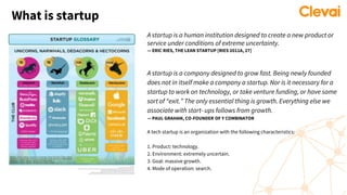 What is startup
A startup is a human institution designed to create a new product or
service under conditions of extreme uncertainty.
— ERIC RIES, THE LEAN STARTUP [RIES 2011A, 27]
A startup is a company designed to grow fast. Being newly founded
does not in itself make a company a startup. Nor is it necessary for a
startup to work on technology, or take venture funding, or have some
sort of “exit.” The only essential thing is growth. Everything else we
associate with start- ups follows from growth.
— PAUL GRAHAM, CO-FOUNDER OF Y COMBINATOR
A tech startup is an organization with the following characteristics:
1. Product: technology.
2. Environment: extremely uncertain.
3. Goal: massive growth.
4. Mode of operation: search.
 