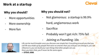 Work at a startup
Why you should?
- More opportunities
- More ownership
- More fun
Why you should not?
- Not glamorous: a startup is 99.9%
hard, unglamorous work
- Sacrifice
- Probably won’t get rich: 75% fail
- Joining vs Founding: 10x
Life can be much broader once you discover one simple fact: Everything around you that you
call life was made up by people that were no smarter than you and you can change it, you can
influence it, you can build your own things that other people can use.
Once you learn that, you’ll never be the same again.
— STEVE JOBS
 