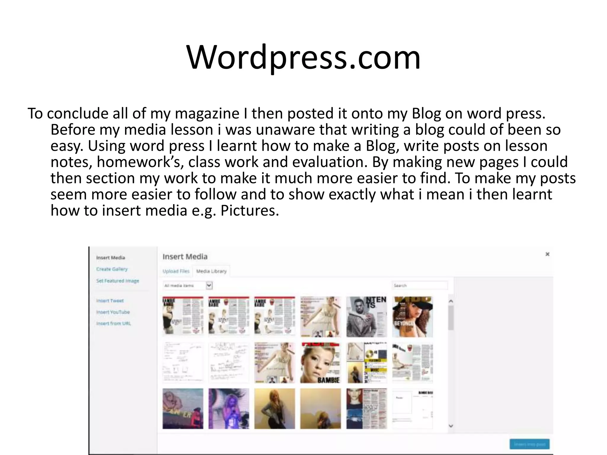 Wordpress.com
To conclude all of my magazine I then posted it onto my Blog on word press.
Before my media lesson i was unaware that writing a blog could of been so
easy. Using word press I learnt how to make a Blog, write posts on lesson
notes, homework’s, class work and evaluation. By making new pages I could
then section my work to make it much more easier to find. To make my posts
seem more easier to follow and to show exactly what i mean i then learnt
how to insert media e.g. Pictures.
 