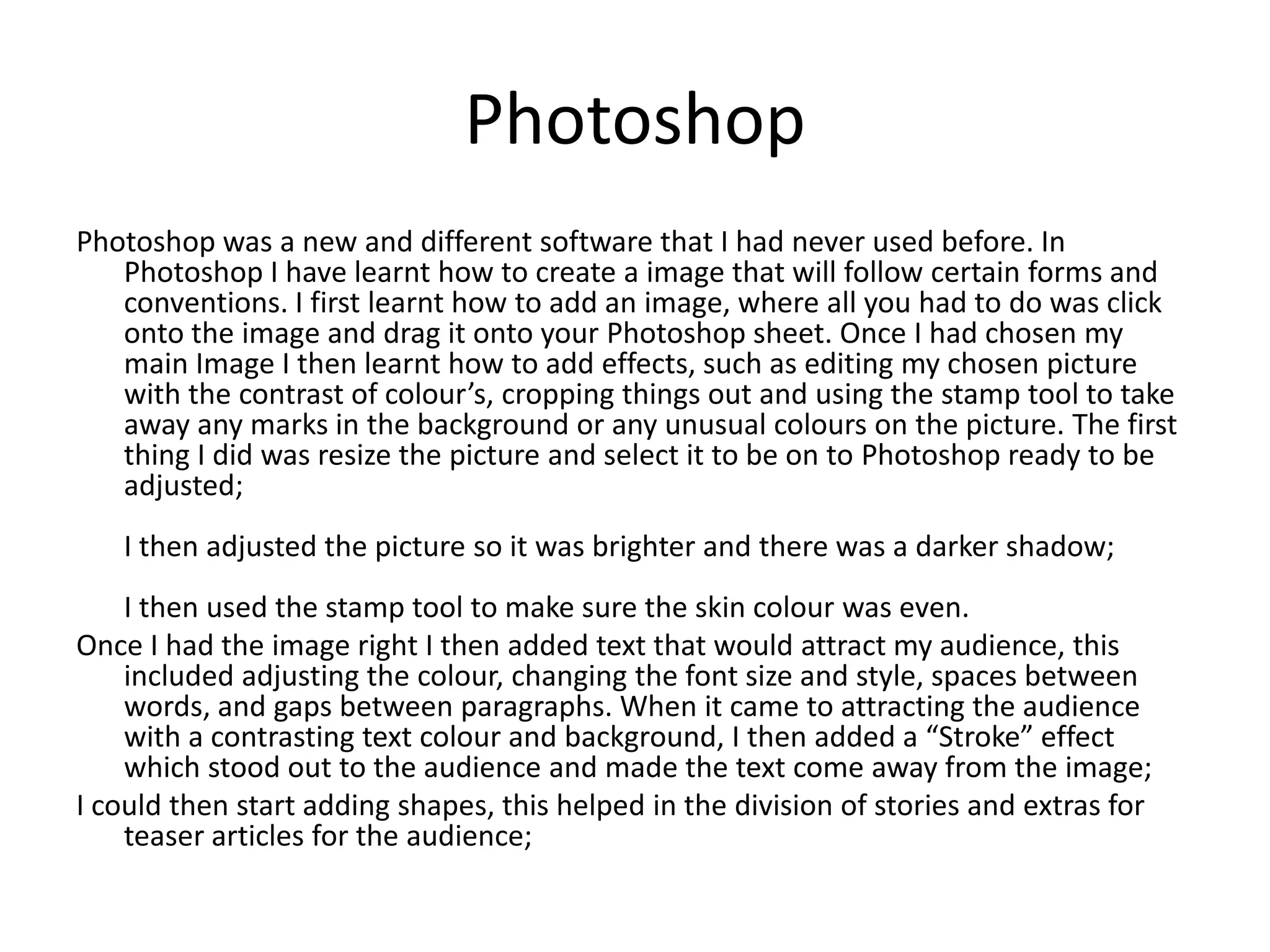 Photoshop
Photoshop was a new and different software that I had never used before. In
Photoshop I have learnt how to create a image that will follow certain forms and
conventions. I first learnt how to add an image, where all you had to do was click
onto the image and drag it onto your Photoshop sheet. Once I had chosen my
main Image I then learnt how to add effects, such as editing my chosen picture
with the contrast of colour’s, cropping things out and using the stamp tool to take
away any marks in the background or any unusual colours on the picture. The first
thing I did was resize the picture and select it to be on to Photoshop ready to be
adjusted;
I then adjusted the picture so it was brighter and there was a darker shadow;
I then used the stamp tool to make sure the skin colour was even.
Once I had the image right I then added text that would attract my audience, this
included adjusting the colour, changing the font size and style, spaces between
words, and gaps between paragraphs. When it came to attracting the audience
with a contrasting text colour and background, I then added a “Stroke” effect
which stood out to the audience and made the text come away from the image;
I could then start adding shapes, this helped in the division of stories and extras for
teaser articles for the audience;
 