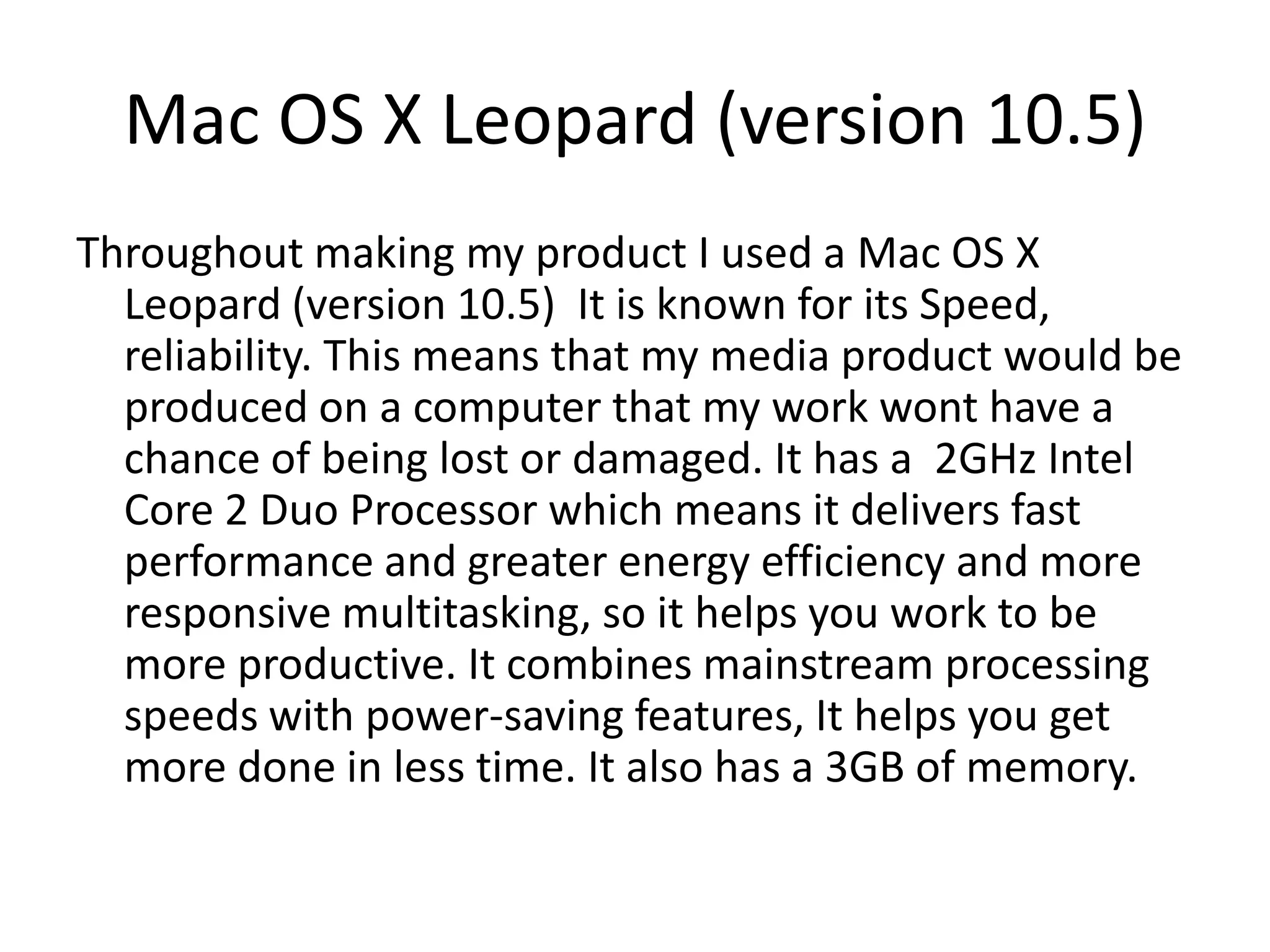 Mac OS X Leopard (version 10.5)
Throughout making my product I used a Mac OS X
Leopard (version 10.5) It is known for its Speed,
reliability. This means that my media product would be
produced on a computer that my work wont have a
chance of being lost or damaged. It has a 2GHz Intel
Core 2 Duo Processor which means it delivers fast
performance and greater energy efficiency and more
responsive multitasking, so it helps you work to be
more productive. It combines mainstream processing
speeds with power-saving features, It helps you get
more done in less time. It also has a 3GB of memory.
 