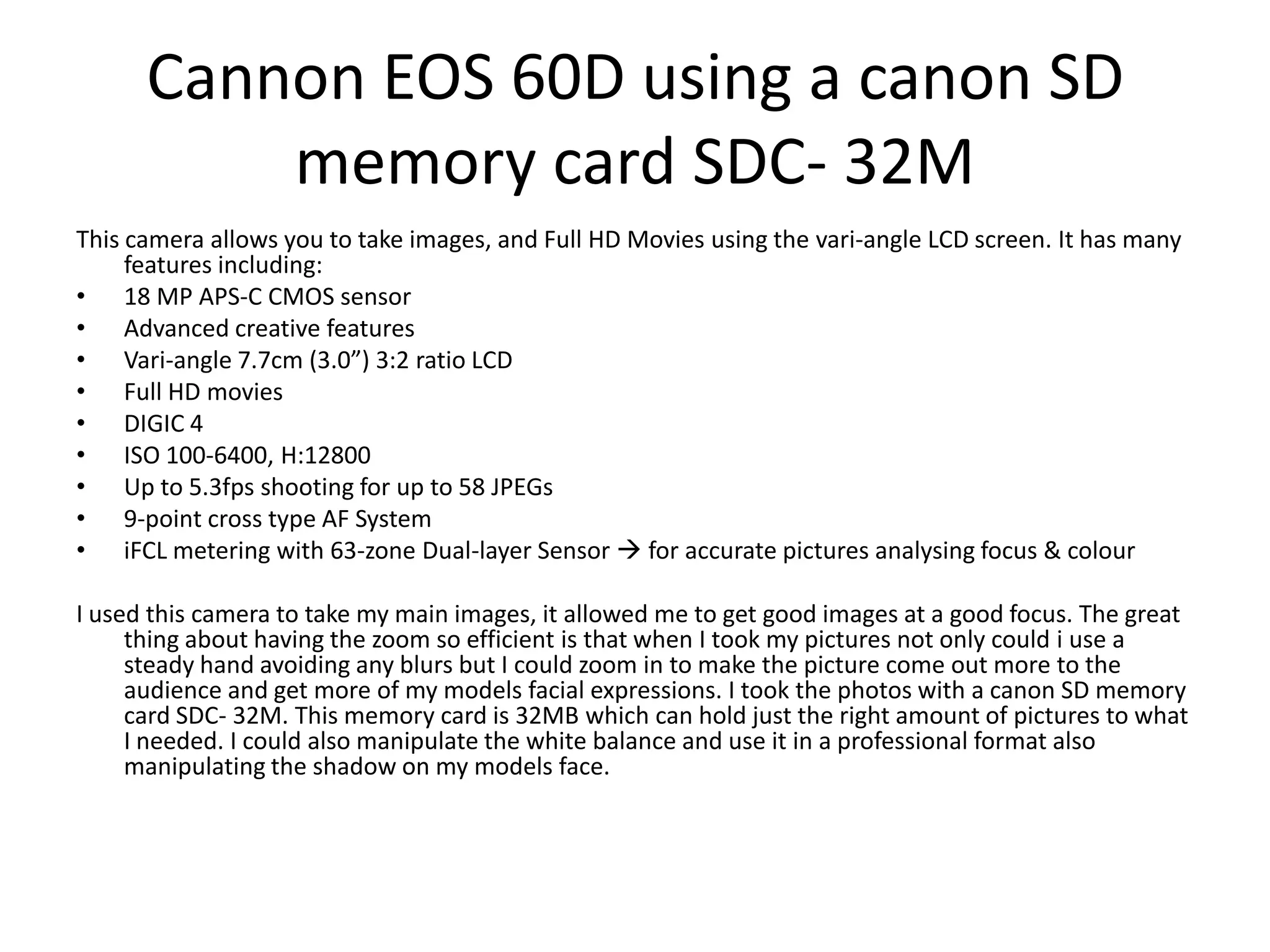 Cannon EOS 60D using a canon SD
memory card SDC- 32M
This camera allows you to take images, and Full HD Movies using the vari-angle LCD screen. It has many
features including:
• 18 MP APS-C CMOS sensor
• Advanced creative features
• Vari-angle 7.7cm (3.0”) 3:2 ratio LCD
• Full HD movies
• DIGIC 4
• ISO 100-6400, H:12800
• Up to 5.3fps shooting for up to 58 JPEGs
• 9-point cross type AF System
• iFCL metering with 63-zone Dual-layer Sensor  for accurate pictures analysing focus & colour
I used this camera to take my main images, it allowed me to get good images at a good focus. The great
thing about having the zoom so efficient is that when I took my pictures not only could i use a
steady hand avoiding any blurs but I could zoom in to make the picture come out more to the
audience and get more of my models facial expressions. I took the photos with a canon SD memory
card SDC- 32M. This memory card is 32MB which can hold just the right amount of pictures to what
I needed. I could also manipulate the white balance and use it in a professional format also
manipulating the shadow on my models face.
 