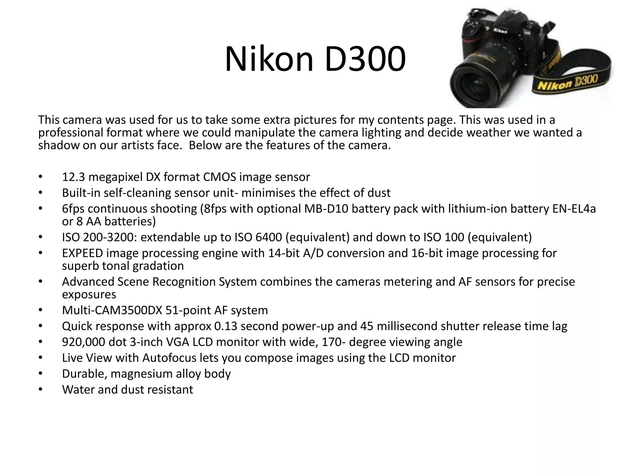 Nikon D300
This camera was used for us to take some extra pictures for my contents page. This was used in a
professional format where we could manipulate the camera lighting and decide weather we wanted a
shadow on our artists face. Below are the features of the camera.
• 12.3 megapixel DX format CMOS image sensor
• Built-in self-cleaning sensor unit- minimises the effect of dust
• 6fps continuous shooting (8fps with optional MB-D10 battery pack with lithium-ion battery EN-EL4a
or 8 AA batteries)
• ISO 200-3200: extendable up to ISO 6400 (equivalent) and down to ISO 100 (equivalent)
• EXPEED image processing engine with 14-bit A/D conversion and 16-bit image processing for
superb tonal gradation
• Advanced Scene Recognition System combines the cameras metering and AF sensors for precise
exposures
• Multi-CAM3500DX 51-point AF system
• Quick response with approx 0.13 second power-up and 45 millisecond shutter release time lag
• 920,000 dot 3-inch VGA LCD monitor with wide, 170- degree viewing angle
• Live View with Autofocus lets you compose images using the LCD monitor
• Durable, magnesium alloy body
• Water and dust resistant
 