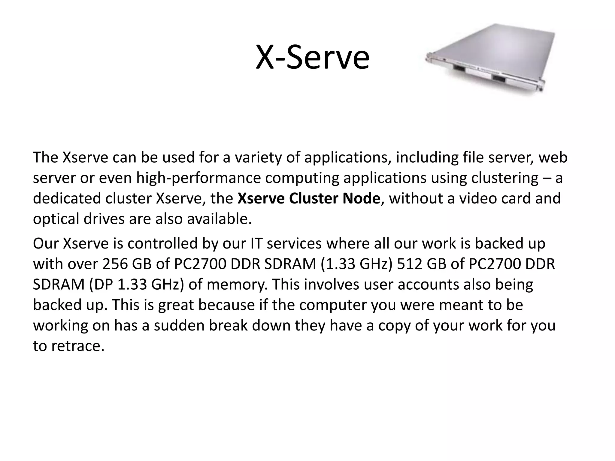 X-Serve
The Xserve can be used for a variety of applications, including file server, web
server or even high-performance computing applications using clustering – a
dedicated cluster Xserve, the Xserve Cluster Node, without a video card and
optical drives are also available.
Our Xserve is controlled by our IT services where all our work is backed up
with over 256 GB of PC2700 DDR SDRAM (1.33 GHz) 512 GB of PC2700 DDR
SDRAM (DP 1.33 GHz) of memory. This involves user accounts also being
backed up. This is great because if the computer you were meant to be
working on has a sudden break down they have a copy of your work for you
to retrace.
 