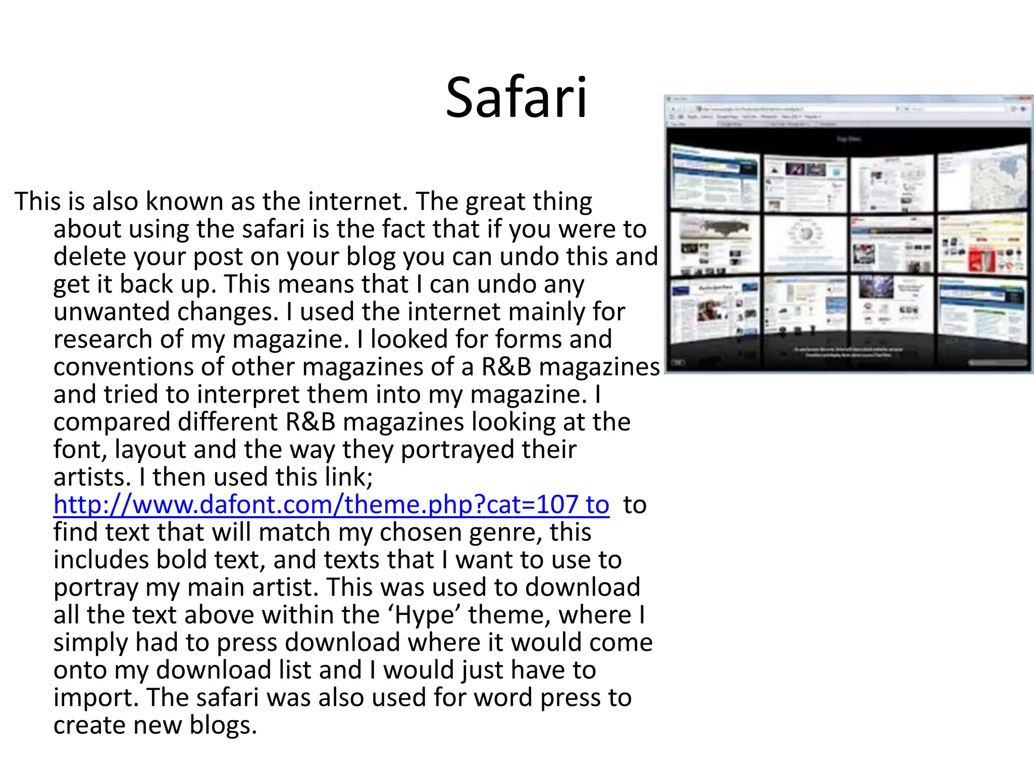 Safari
This is also known as the internet. The great thing
about using the safari is the fact that if you were to
delete your post on your blog you can undo this and
get it back up. This means that I can undo any
unwanted changes. I used the internet mainly for
research of my magazine. I looked for forms and
conventions of other magazines of a R&B magazines
and tried to interpret them into my magazine. I
compared different R&B magazines looking at the
font, layout and the way they portrayed their
artists. I then used this link;
http://www.dafont.com/theme.php?cat=107 to to
find text that will match my chosen genre, this
includes bold text, and texts that I want to use to
portray my main artist. This was used to download
all the text above within the ‘Hype’ theme, where I
simply had to press download where it would come
onto my download list and I would just have to
import. The safari was also used for word press to
create new blogs.
 