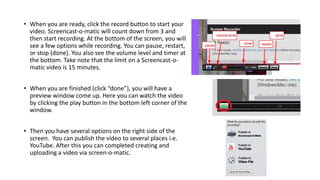 • When you are ready, click the record button to start your
video. Screencast-o-matic will count down from 3 and
then start recording. At the bottom of the screen, you will
see a few options while recording. You can pause, restart,
or stop (done). You also see the volume level and timer at
the bottom. Take note that the limit on a Screencast-o-
matic video is 15 minutes.
• When you are finished (click “done”), you will have a
preview window come up. Here you can watch the video
by clicking the play button in the bottom left corner of the
window.
• Then you have several options on the right side of the
screen. You can publish the video to several places i.e.
YouTube. After this you can completed creating and
uploading a video via screen-o-matic.
 