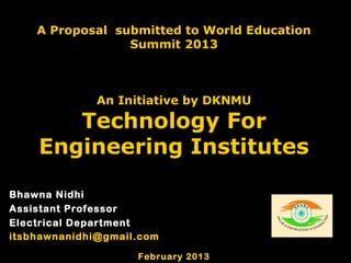 A Proposal submitted to World Education
                 Summit 2013



              An Initiative by DKNMU

       Technology For
    Engineering Institutes

Bhawna Nidhi
Assistant Professor
Electrical Department
itsbhawnanidhi@gmail.com

                    February 2013
 