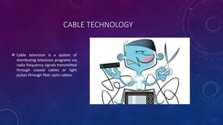 CABLE TECHNOLOGY
 Cable television is a system of
distributing television programs via
radio frequency signals transmitte...