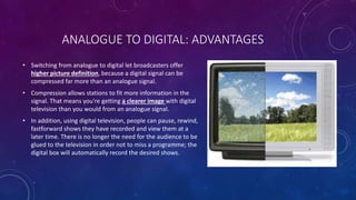 ANALOGUE TO DIGITAL: ADVANTAGES
• Switching from analogue to digital let broadcasters offer
higher picture definition, bec...